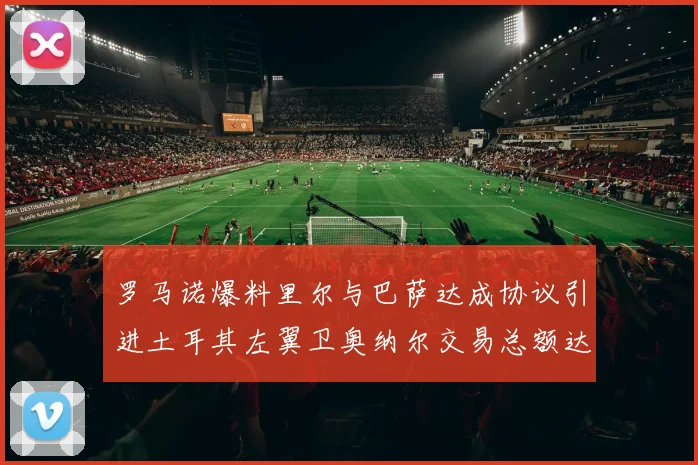 罗马诺爆料里尔与巴萨达成协议引进土耳其左翼卫奥纳尔交易总额达1450万欧
