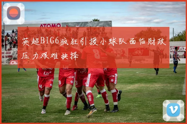 英超BIG6疯狂引援小球队面临财政压力艰难抉择