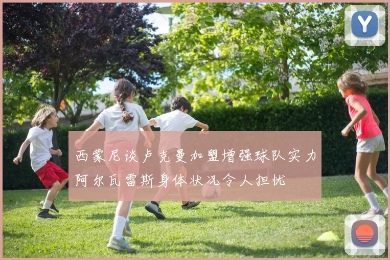 西蒙尼谈卢克曼加盟增强球队实力阿尔瓦雷斯身体状况令人担忧