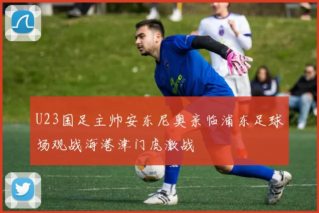 U23国足主帅安东尼奥亲临浦东足球场观战海港津门虎激战