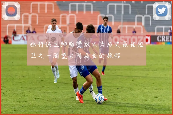 独行侠主帅盛赞欧文为历史最佳控卫之一渴望共同成长的旅程