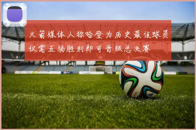 火箭媒体人称哈登为历史最佳球员仅需五场胜利即可晋级总决赛