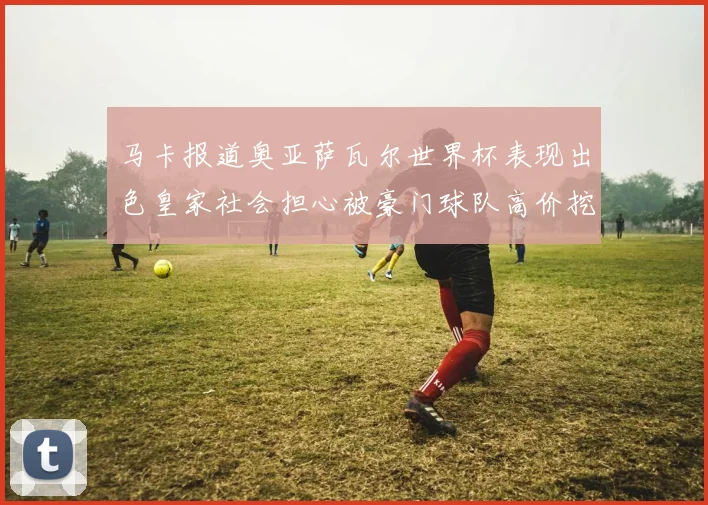 马卡报道奥亚萨瓦尔世界杯表现出色皇家社会担心被豪门球队高价挖角