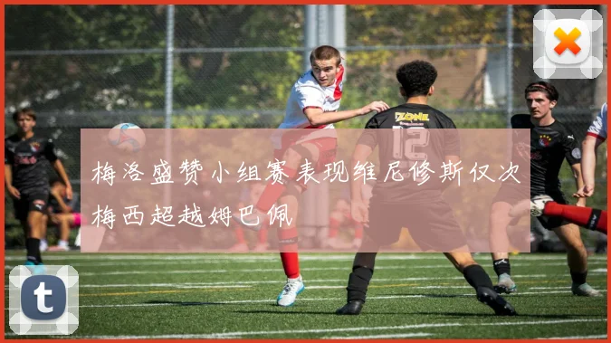 梅洛盛赞小组赛表现维尼修斯仅次梅西超越姆巴佩