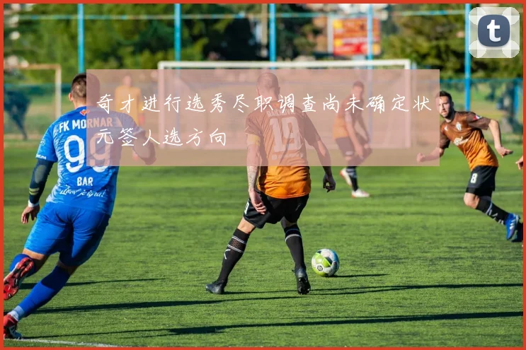 奇才进行选秀尽职调查尚未确定状元签人选方向
