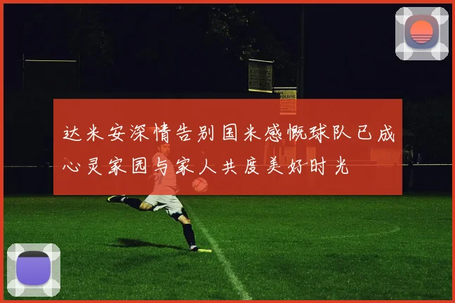 达米安深情告别国米感慨球队已成心灵家园与家人共度美好时光
