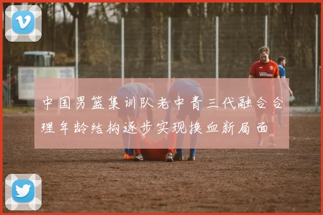 中国男篮集训队老中青三代融合合理年龄结构逐步实现换血新局面