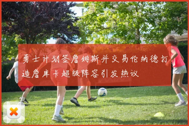 勇士计划签詹姆斯并交易伦纳德打造詹库卡超级阵容引发热议