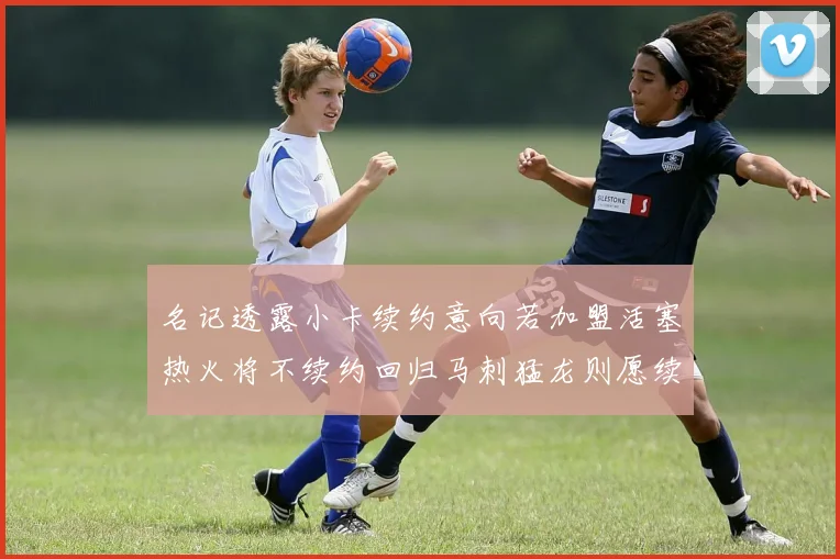 名记透露小卡续约意向若加盟活塞热火将不续约回归马刺猛龙则愿续约