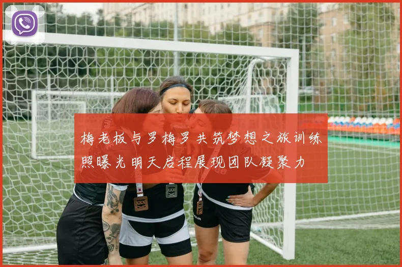 梅老板与罗梅罗共筑梦想之旅训练照曝光明天启程展现团队凝聚力