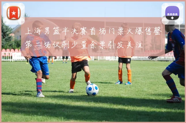 上海男篮半决赛首场门票火爆售罄第二场仅剩少量余票引发关注