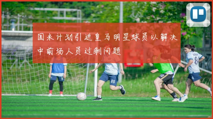 国米计划引进皇马明星球员以解决中前场人员过剩问题