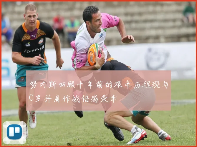 努内斯回顾十年前的艰辛历程现与C罗并肩作战倍感荣幸