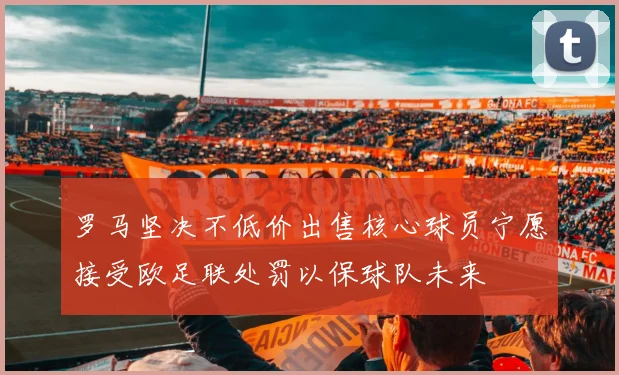 罗马坚决不低价出售核心球员宁愿接受欧足联处罚以保球队未来