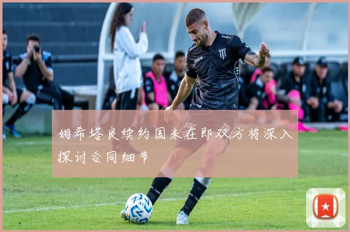 姆希塔良续约国米在即双方将深入探讨合同细节