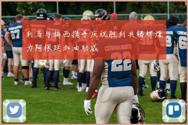 利马与梅西携手庆祝胜利共铸辉煌为阿根廷加油助威