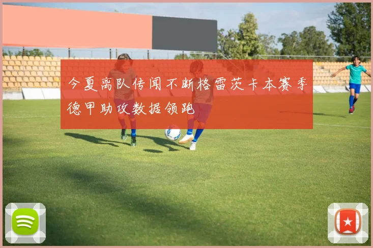 今夏离队传闻不断格雷茨卡本赛季德甲助攻数据领跑