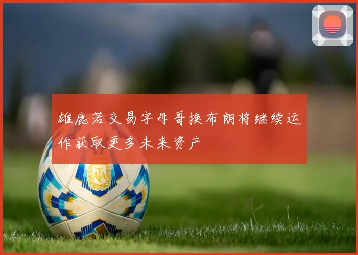 雄鹿若交易字母哥换布朗将继续运作获取更多未来资产