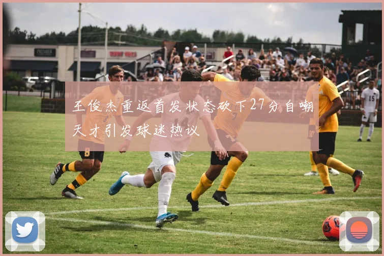 王俊杰重返首发状态砍下27分自嘲天才引发球迷热议