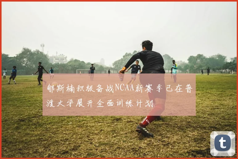 郇斯楠积极备战NCAA新赛季已在普渡大学展开全面训练计划