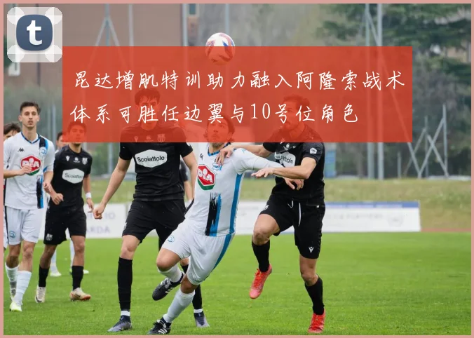 昆达增肌特训助力融入阿隆索战术体系可胜任边翼与10号位角色