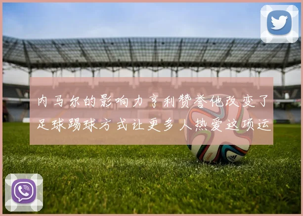 内马尔的影响力亨利赞誉他改变了足球踢球方式让更多人热爱这项运动